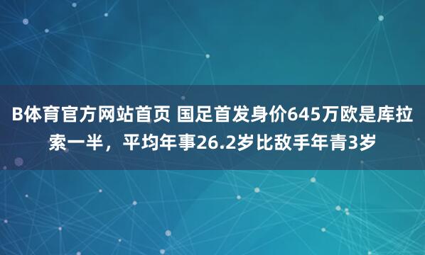 B体育官方网站首页 国足首发身价645万欧是库拉索一半，平均年事26.2岁比敌手年青3岁