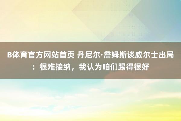 B体育官方网站首页 丹尼尔·詹姆斯谈威尔士出局：很难接纳，我认为咱们踢得很好