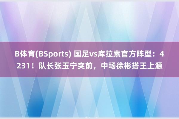 B体育(BSports) 国足vs库拉索官方阵型：4231！队长张玉宁突前，中场徐彬搭王上源