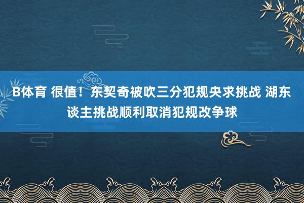 B体育 很值！东契奇被吹三分犯规央求挑战 湖东谈主挑战顺利取消犯规改争球