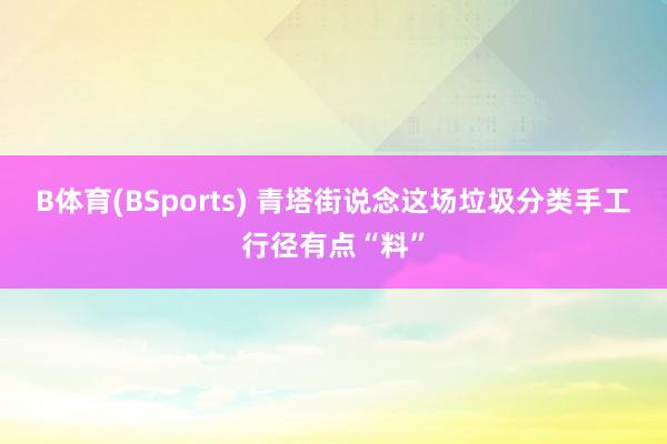 B体育(BSports) 青塔街说念这场垃圾分类手工行径有点“料”