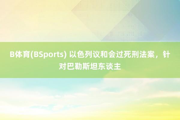 B体育(BSports) 以色列议和会过死刑法案，针对巴勒斯坦东谈主