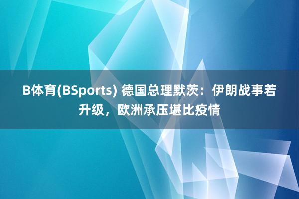 B体育(BSports) 德国总理默茨：伊朗战事若升级，欧洲承压堪比疫情