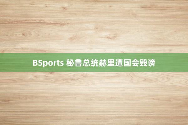 BSports 秘鲁总统赫里遭国会毁谤