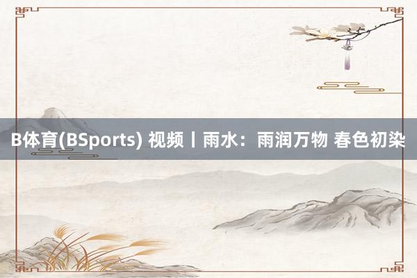 B体育(BSports) 视频丨雨水：雨润万物 春色初染
