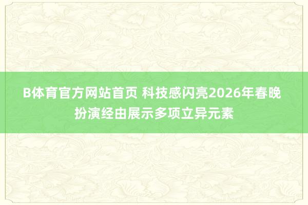 B体育官方网站首页 科技感闪亮2026年春晚 扮演经由展示多项立异元素