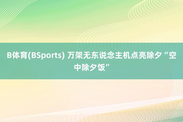 B体育(BSports) 万架无东说念主机点亮除夕“空中除夕饭”