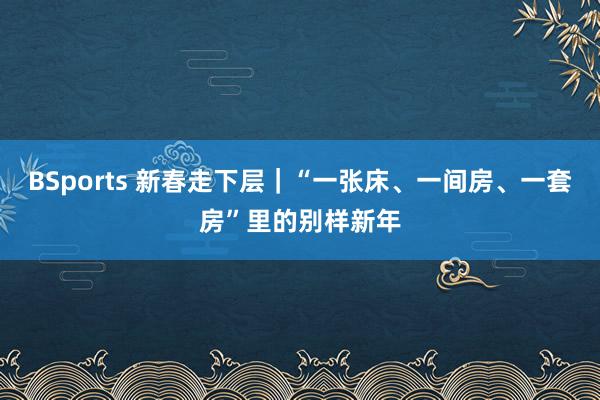 BSports 新春走下层｜“一张床、一间房、一套房”里的别样新年