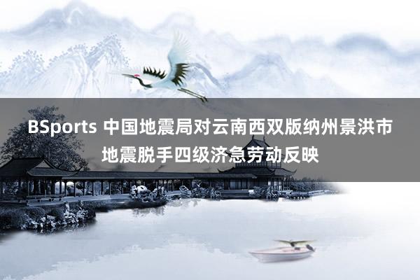 BSports 中国地震局对云南西双版纳州景洪市地震脱手四级济急劳动反映