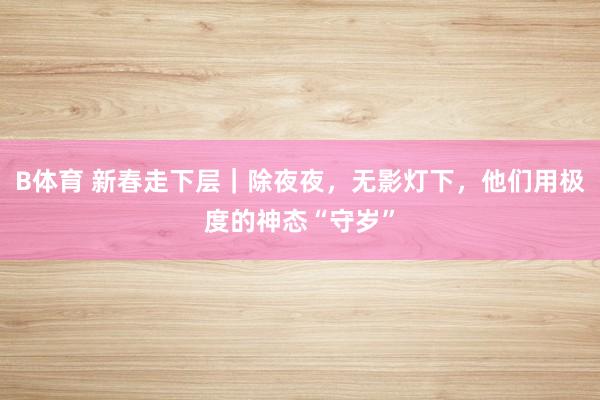 B体育 新春走下层｜除夜夜，无影灯下，他们用极度的神态“守岁”