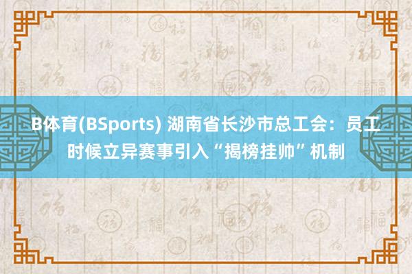 B体育(BSports) 湖南省长沙市总工会：员工时候立异赛事引入“揭榜挂帅”机制