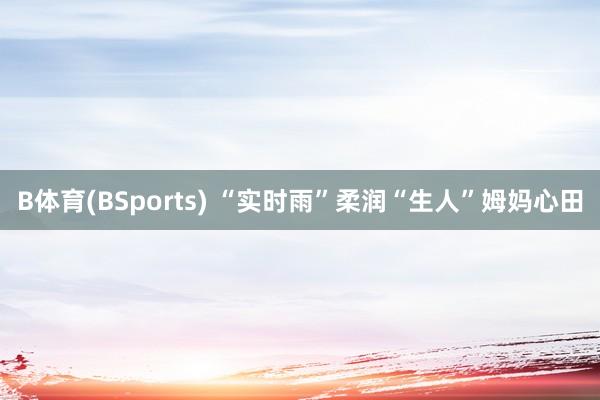 B体育(BSports) “实时雨”柔润“生人”姆妈心田