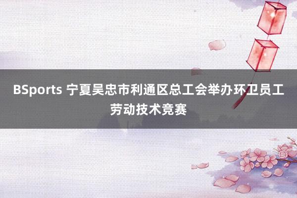 BSports 宁夏吴忠市利通区总工会举办环卫员工劳动技术竞赛