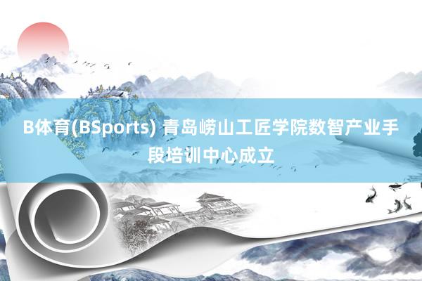 B体育(BSports) 青岛崂山工匠学院数智产业手段培训中心成立