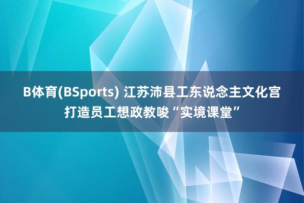 B体育(BSports) 江苏沛县工东说念主文化宫打造员工想政教唆“实境课堂”