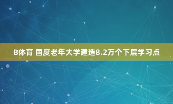 B体育 国度老年大学建造8.2万个下层学习点