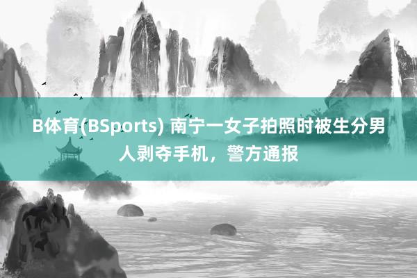 B体育(BSports) 南宁一女子拍照时被生分男人剥夺手机，警方通报