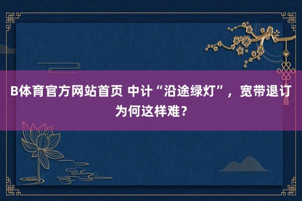B体育官方网站首页 中计“沿途绿灯”，宽带退订为何这样难？