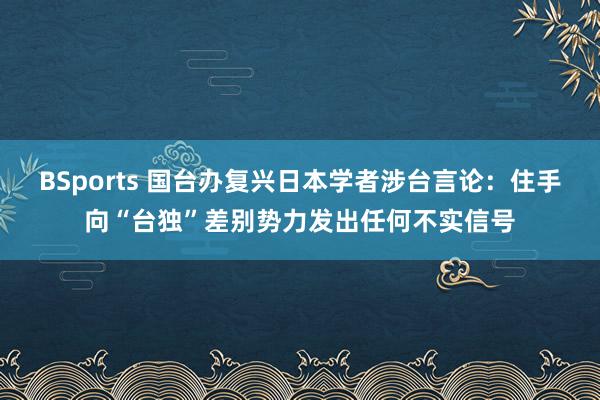 BSports 国台办复兴日本学者涉台言论：住手向“台独”差别势力发出任何不实信号