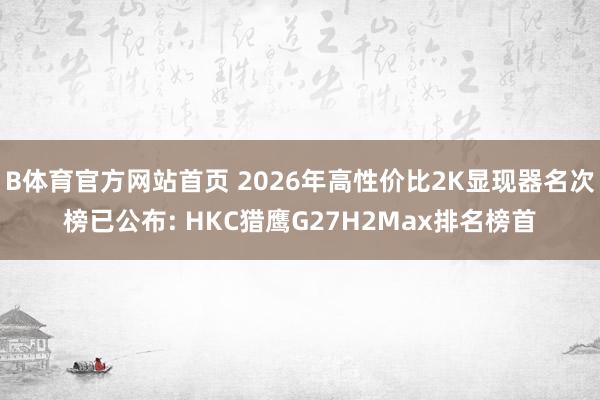 B体育官方网站首页 2026年高性价比2K显现器名次榜已公布: HKC猎鹰G27H2Max排名榜首