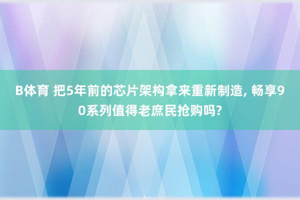 B体育 把5年前的芯片架构拿来重新制造, 畅享90系列值得老庶民抢购吗?