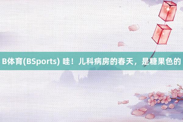 B体育(BSports) 哇！儿科病房的春天，<a href=