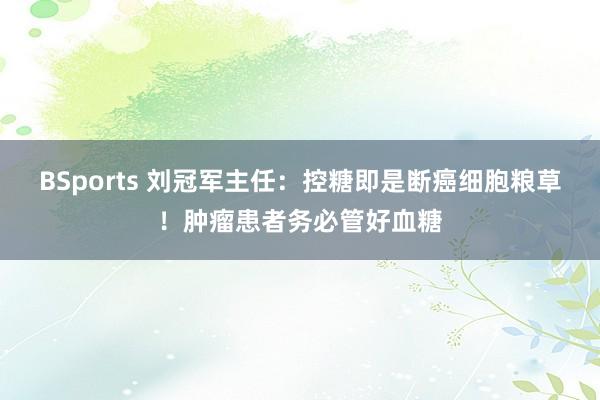 BSports 刘冠军主任：控糖即是断癌细胞粮草！肿瘤患者务必管好血糖