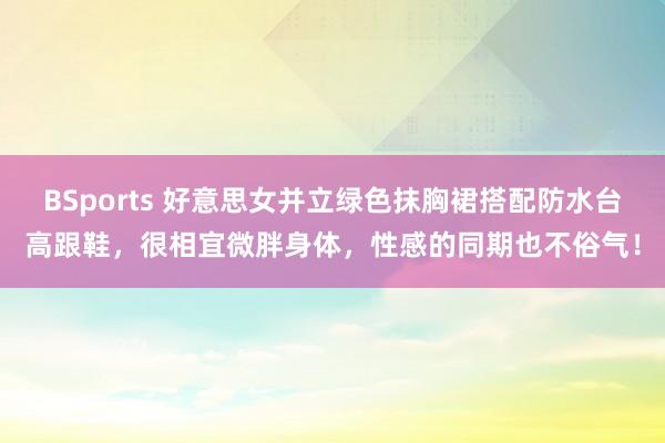 BSports 好意思女并立绿色抹胸裙搭配防水台高跟鞋，很相宜微胖身体，性感的同期也不俗气！