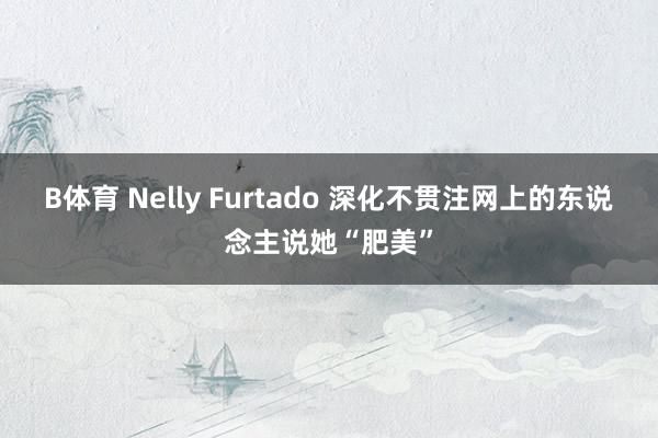 B体育 Nelly Furtado 深化不贯注网上的东说念主说她“肥美”