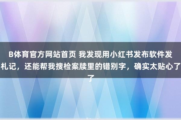 B体育官方网站首页 我发现用小红书发布软件发札记,还能帮我搜检案牍里的错别字,确实太贴心了