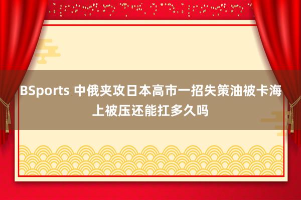BSports 中俄夹攻日本高市一招失策油被卡海上被压还能扛多久吗