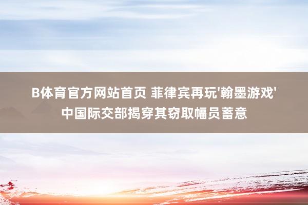 B体育官方网站首页 菲律宾再玩'翰墨游戏'中国际交部揭穿其窃取幅员蓄意