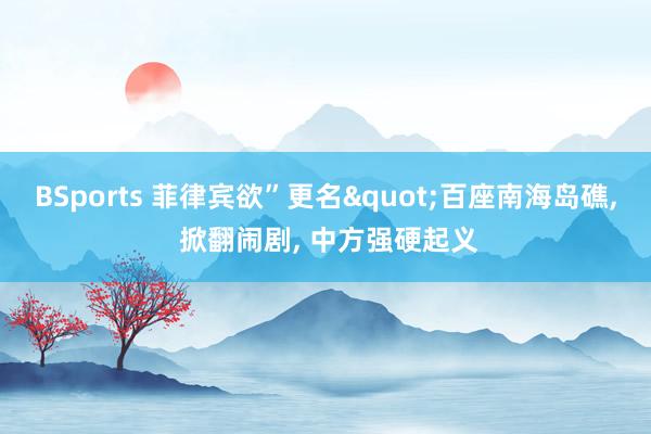 BSports 菲律宾欲”更名"百座南海岛礁, 掀翻闹剧, 中方强硬起义