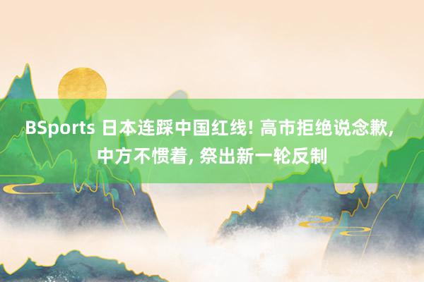 BSports 日本连踩中国红线! 高市拒绝说念歉， 中方不惯着， 祭出新一轮反制