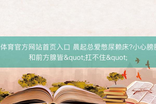B体育官方网站首页入口 晨起总爱憋尿赖床?小心膀胱和前方腺皆"扛不住"