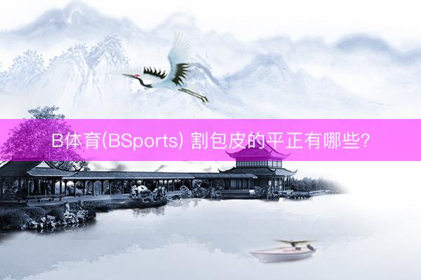 B体育(BSports) 割包皮的平正有哪些?