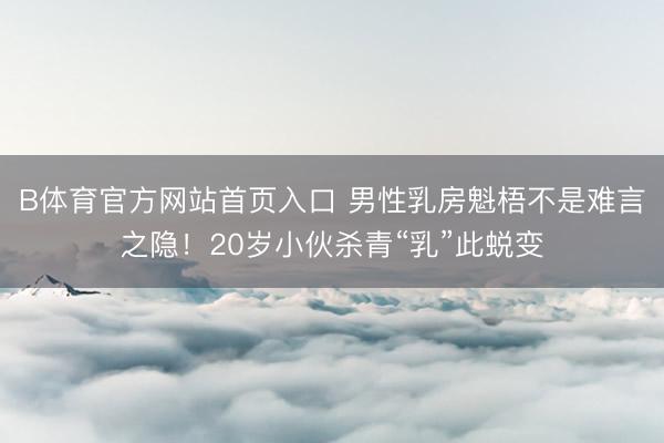 B体育官方网站首页入口 男性乳房魁梧不是难言之隐!20岁小伙杀青“乳”此蜕变