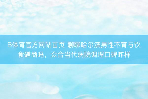 B体育官方网站首页 聊聊哈尔滨男性不育与饮食磋商吗,众合当代病院调理口碑咋样