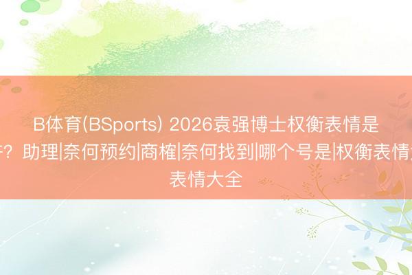 B体育(BSports) 2026袁强博士权衡表情是几许?助理|奈何预约|商榷|奈何找到|哪个号是|权衡表情大全