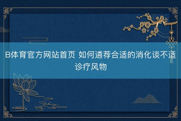 B体育官方网站首页 如何遴荐合适的消化谈不适诊疗风物