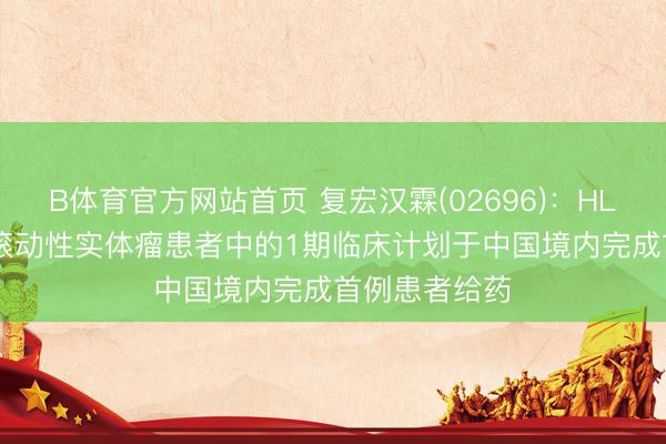B体育官方网站首页 复宏汉霖(02696):HLX97在晚期/滚动性实体瘤患者中的1期临床计划于中国境内完成首例患者给药