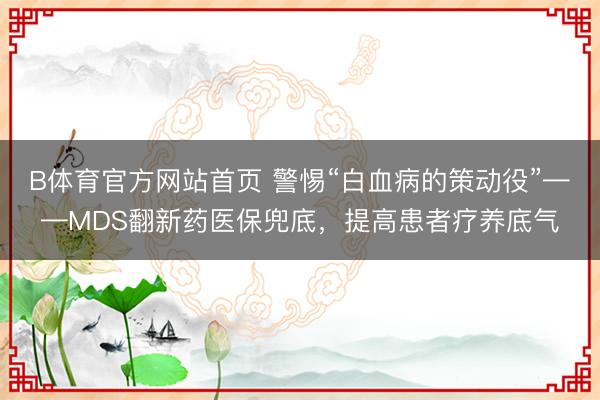 B体育官方网站首页 警惕“白血病的策动役”——MDS翻新药医保兜底,提高患者疗养底气