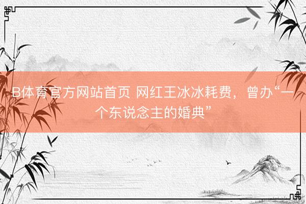 B体育官方网站首页 网红王冰冰耗费,曾办“一个东说念主的婚典”