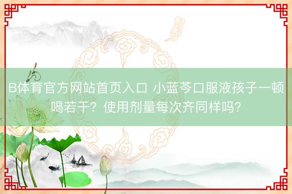 B体育官方网站首页入口 小蓝芩口服液孩子一顿喝若干？使用剂量每次齐同样吗？