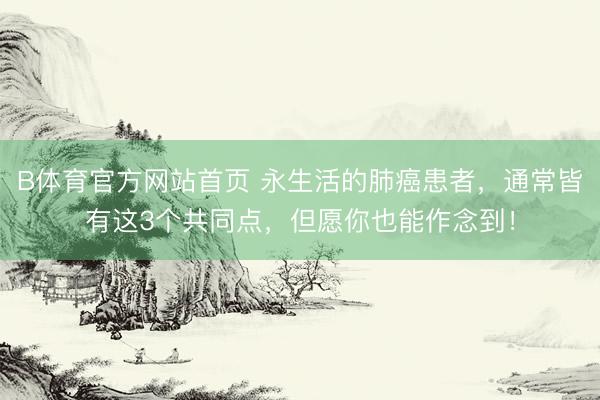 B体育官方网站首页 永生活的肺癌患者,通常皆有这3个共同点,但愿你也能作念到!