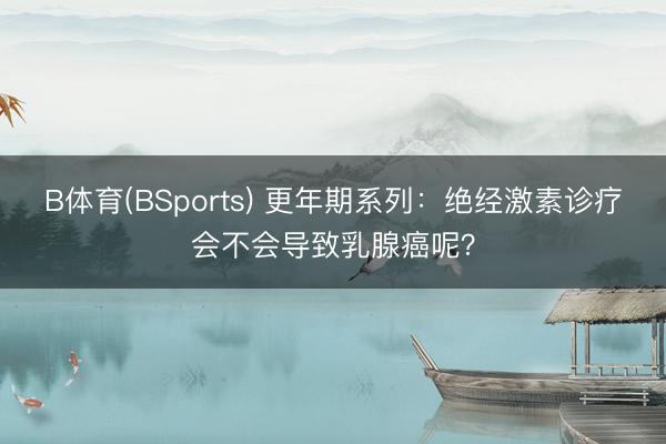 B体育(BSports) 更年期系列:绝经激素诊疗会不会导致乳腺癌呢?