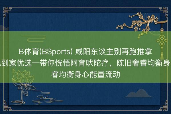 B体育(BSports) 咸阳东谈主别再跑推拿店了！听晚到家优选—带你恍悟阿育吠陀疗，陈旧奢睿均衡身心能量流动
