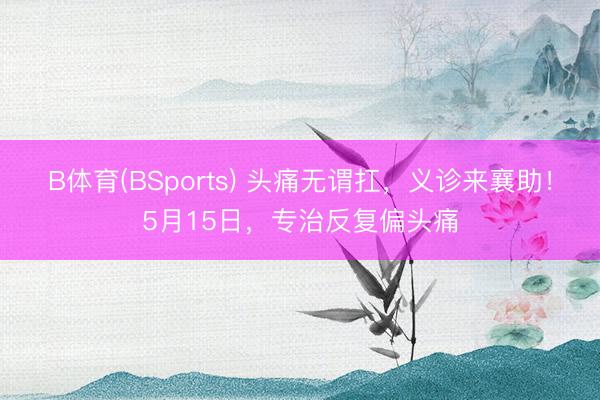 B体育(BSports) 头痛无谓扛，义诊来襄助！5月15日，<a href=