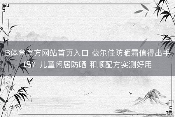 B体育官方网站首页入口 薇尔佳防晒霜值得出手吗?儿童闲居防晒 和顺配方实测好用