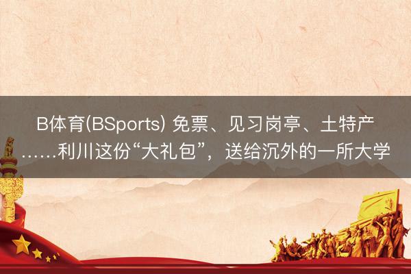 B体育(BSports) 免票、见习岗亭、土特产……利川这份“大礼包”，送给沉外的一所大学